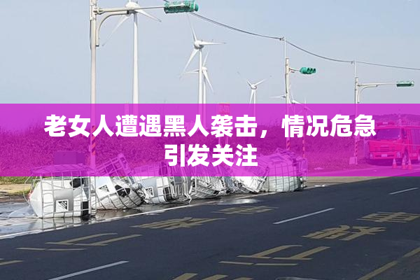 老女人遭遇黑人袭击，情况危急引发关注