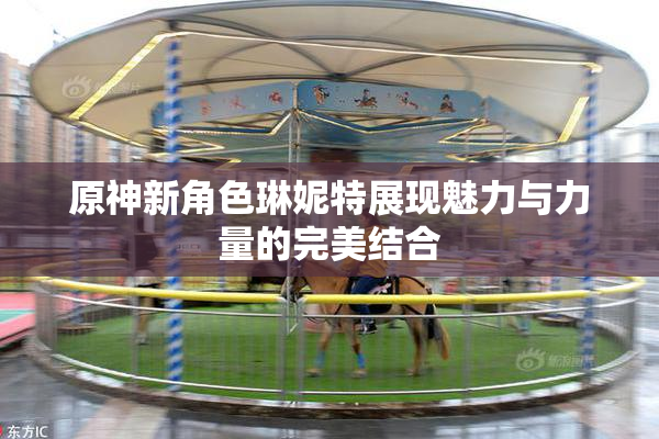 原神新角色琳妮特展现魅力与力量的完美结合