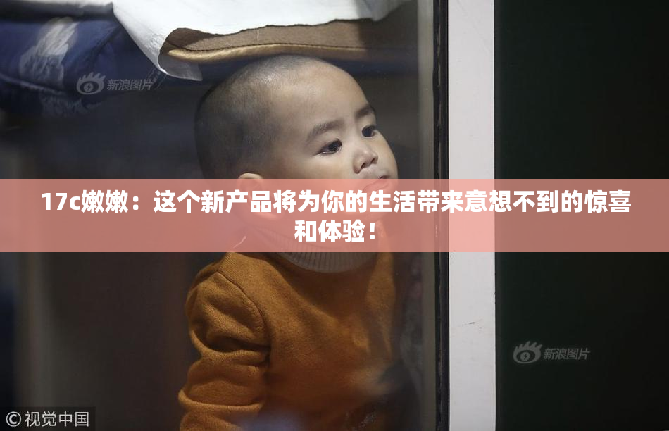 17c嫩嫩：这个新产品将为你的生活带来意想不到的惊喜和体验！
