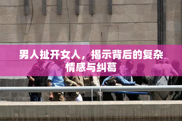 男人扯开女人，揭示背后的复杂情感与纠葛