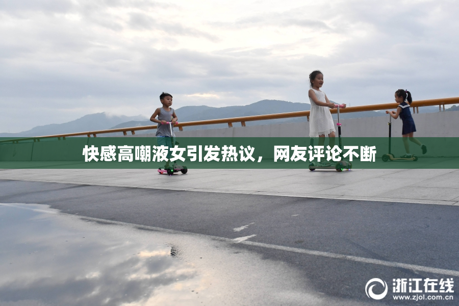 快感高嘲液女引发热议，网友评论不断