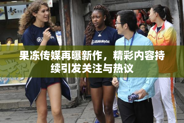 果冻传媒再曝新作，精彩内容持续引发关注与热议
