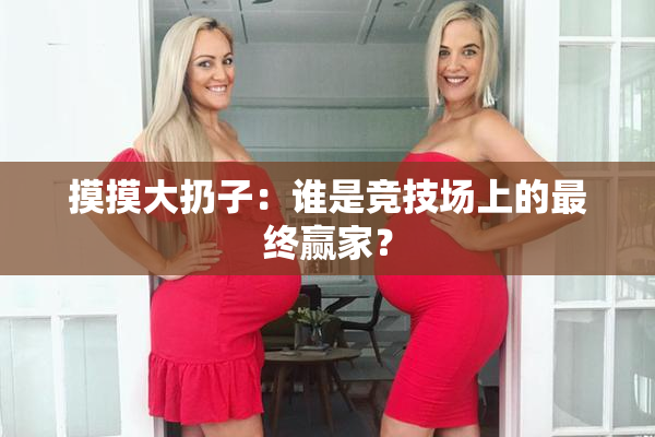 摸摸大扔子：谁是竞技场上的最终赢家？