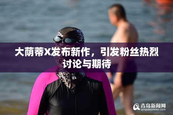 大荫蒂X发布新作，引发粉丝热烈讨论与期待