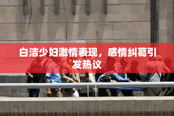 白洁少妇激情表现，感情纠葛引发热议