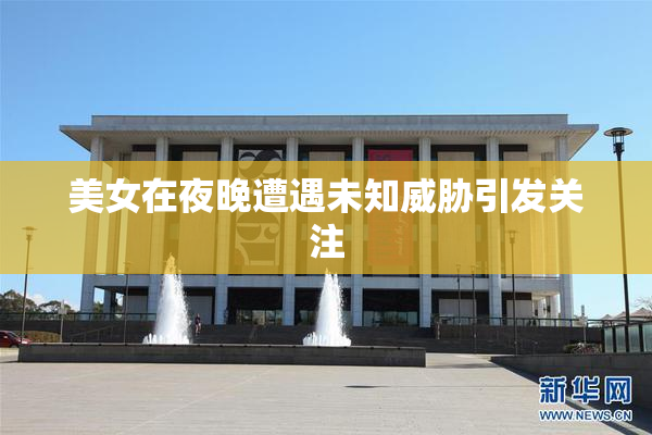 美女在夜晚遭遇未知威胁引发关注