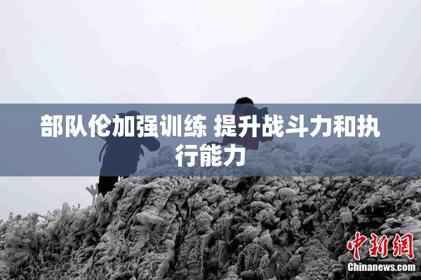 部队伦加强训练 提升战斗力和执行能力