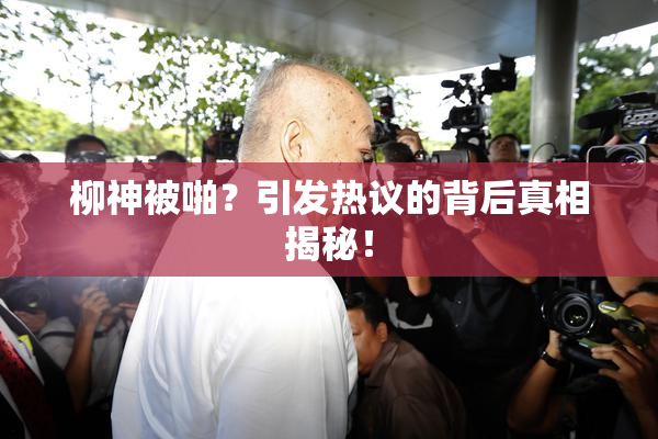 柳神被啪？引发热议的背后真相揭秘！