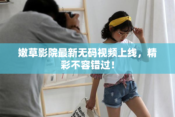 嫩草影院最新无码视频上线，精彩不容错过！