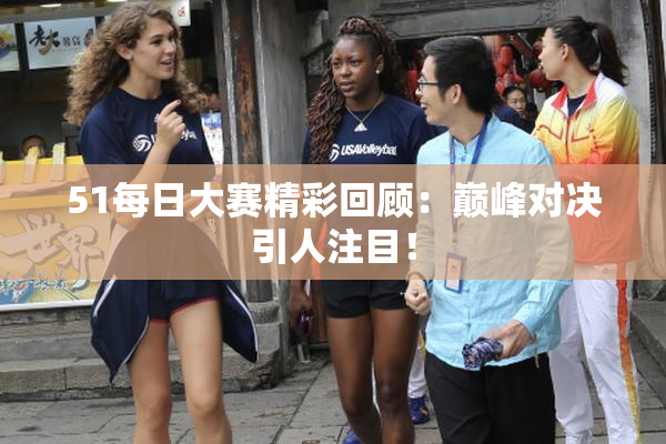 51每日大赛精彩回顾：巅峰对决引人注目！