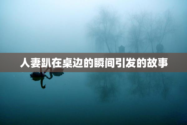 人妻趴在桌边的瞬间引发的故事