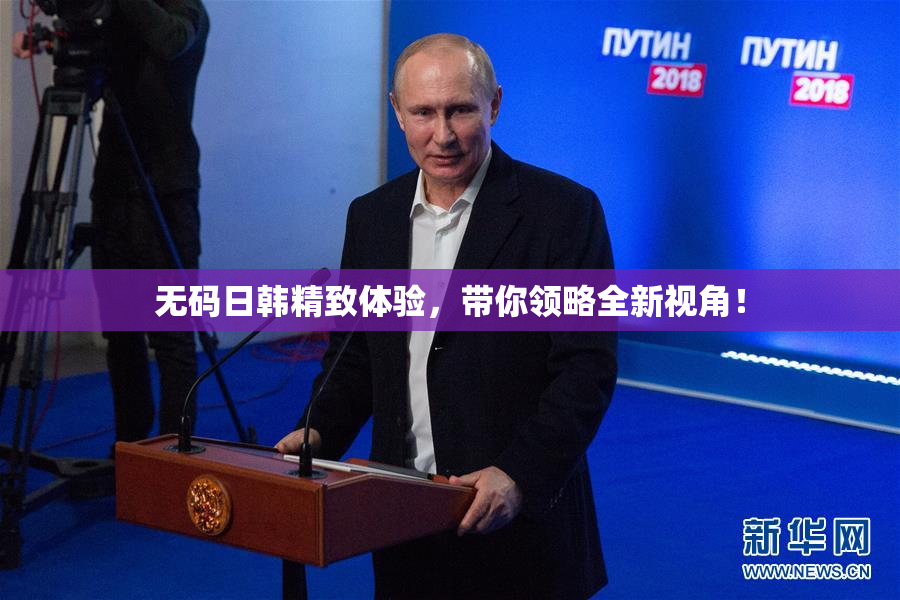 无码日韩精致体验，带你领略全新视角！
