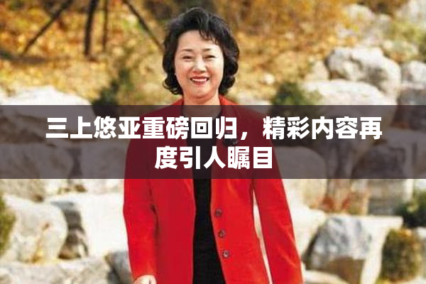 三上悠亚重磅回归，精彩内容再度引人瞩目