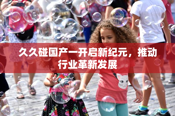 久久碰国产一开启新纪元，推动行业革新发展