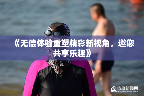 《无偿体验重塑精彩新视角，邀您共享乐趣》