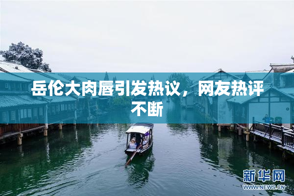 岳伦大肉唇引发热议，网友热评不断