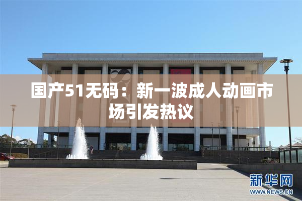 国产51无码：新一波成人动画市场引发热议