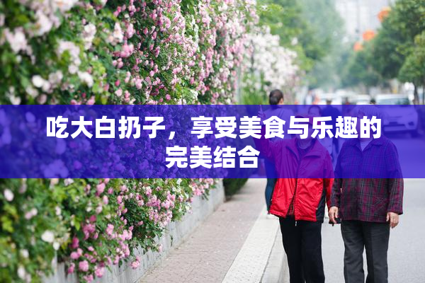 吃大白扔子，享受美食与乐趣的完美结合