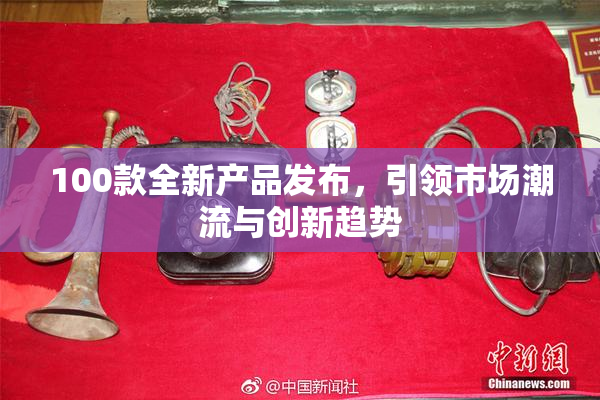 100款全新产品发布，引领市场潮流与创新趋势