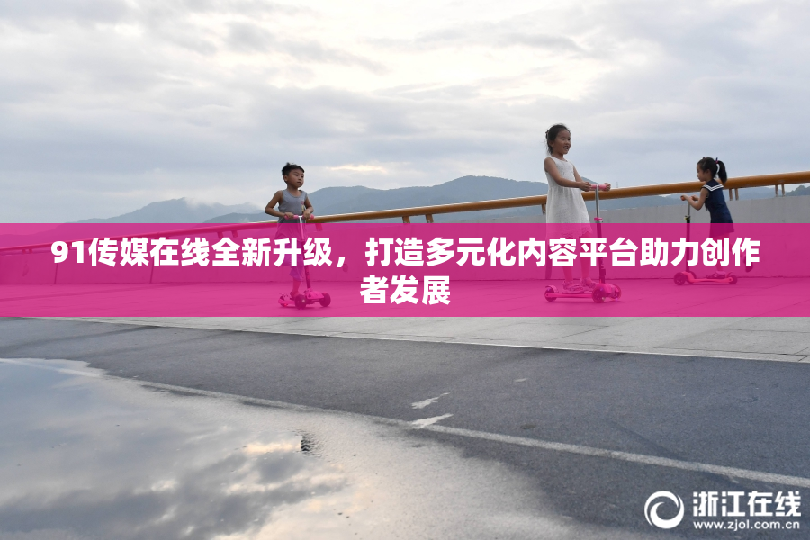 91传媒在线全新升级，打造多元化内容平台助力创作者发展