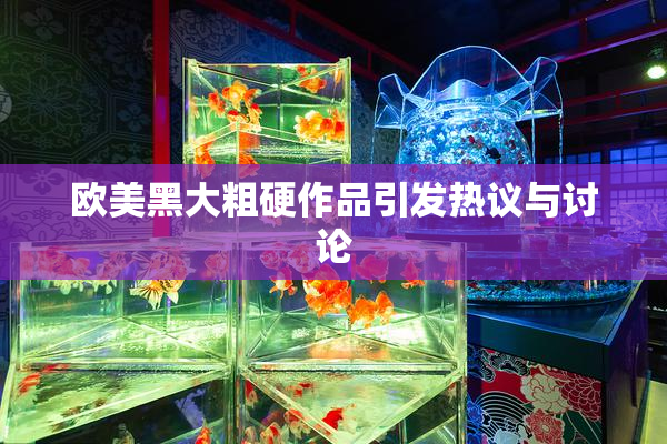 欧美黑大粗硬作品引发热议与讨论