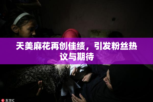 天美麻花再创佳绩，引发粉丝热议与期待