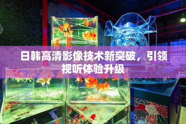 日韩高清影像技术新突破，引领视听体验升级