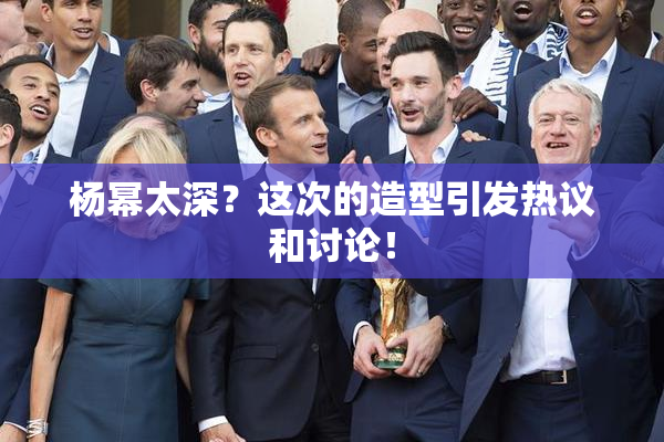 杨幂太深？这次的造型引发热议和讨论！