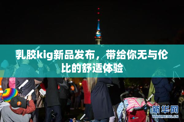 乳胶kig新品发布，带给你无与伦比的舒适体验