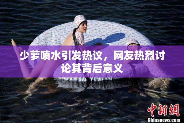 少萝喷水引发热议，网友热烈讨论其背后意义