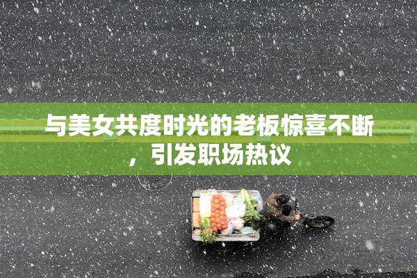 与美女共度时光的老板惊喜不断，引发职场热议