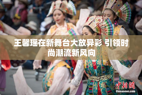 王馨瑶在新舞台大放异彩 引领时尚潮流新风向