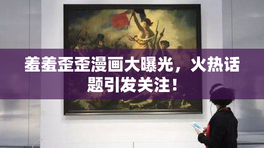 羞羞歪歪漫画大曝光，火热话题引发关注！