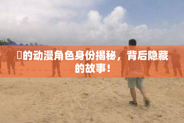 凪的动漫角色身份揭秘，背后隐藏的故事！