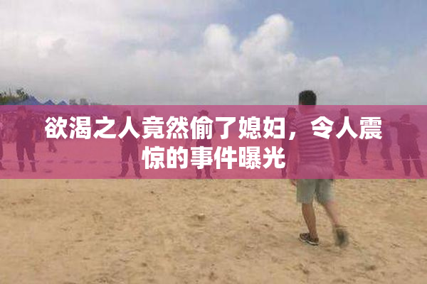 欲渴之人竟然偷了媳妇，令人震惊的事件曝光