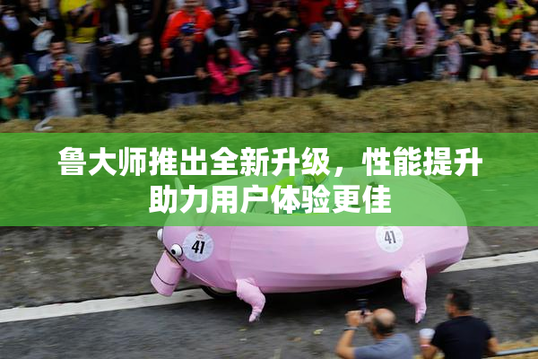 鲁大师推出全新升级，性能提升助力用户体验更佳