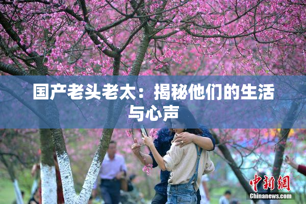 国产老头老太：揭秘他们的生活与心声