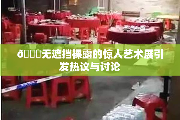 🔞无遮挡裸露的惊人艺术展引发热议与讨论