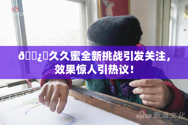 🌿‌久久蜜全新挑战引发关注，效果惊人引热议！