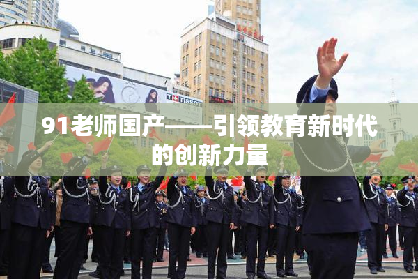 91老师国产——引领教育新时代的创新力量