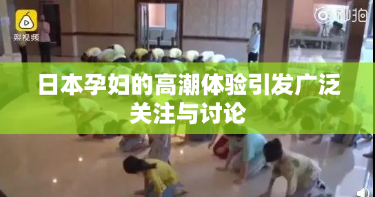 日本孕妇的高潮体验引发广泛关注与讨论