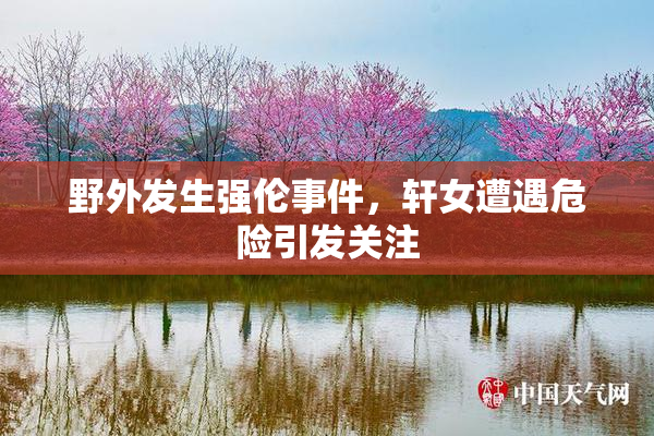 野外发生强伦事件，轩女遭遇危险引发关注