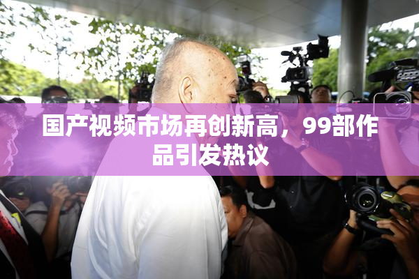 国产视频市场再创新高，99部作品引发热议