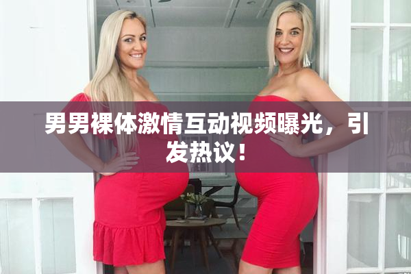 男男裸体激情互动视频曝光，引发热议！