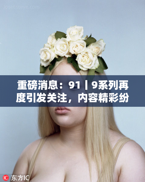 重磅消息：91丨9系列再度引发关注，内容精彩纷呈！