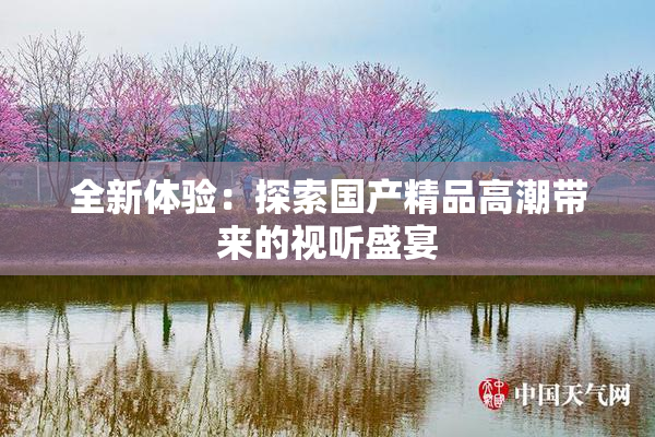 全新体验：探索国产精品高潮带来的视听盛宴