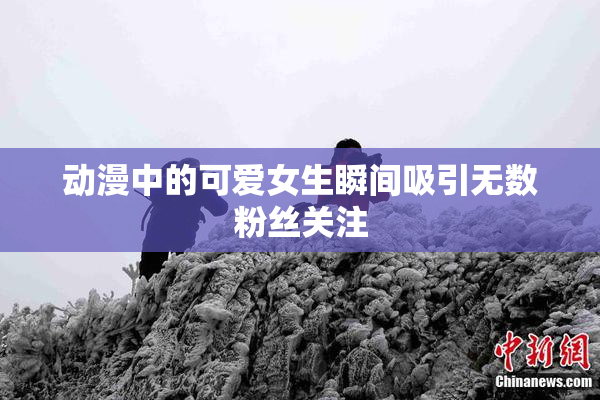 动漫中的可爱女生瞬间吸引无数粉丝关注