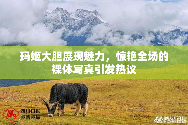 玛姬大胆展现魅力，惊艳全场的裸体写真引发热议