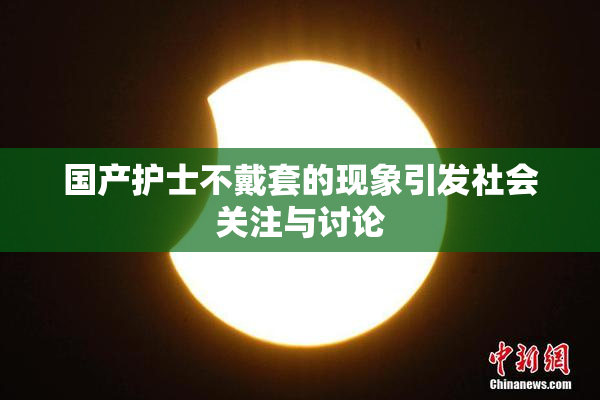 国产护士不戴套的现象引发社会关注与讨论