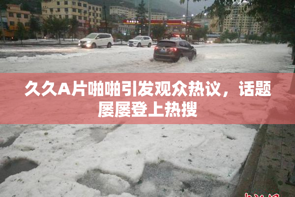 久久A片啪啪引发观众热议，话题屡屡登上热搜